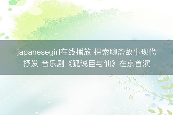 japanesegirl在线播放 探索聊斋故事现代抒发 音乐剧《狐说臣与仙》在京首演