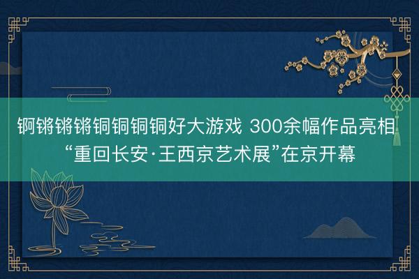 锕锵锵锵铜铜铜铜好大游戏 300余幅作品亮相 “重回长安·王西京艺术展”在京开幕