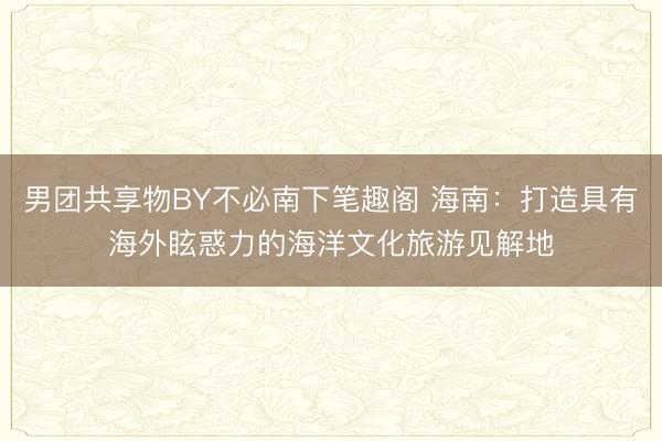 男团共享物BY不必南下笔趣阁 海南：打造具有海外眩惑力的海洋文化旅游见解地