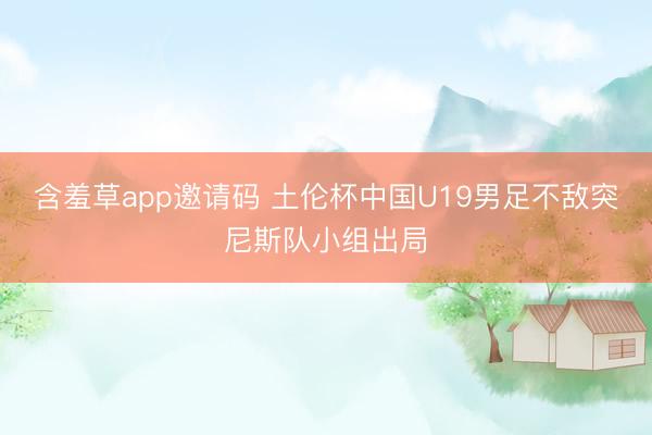 含羞草app邀请码 土伦杯中国U19男足不敌突尼斯队小组出局