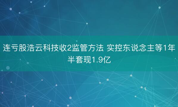 连亏股浩云科技收2监管方法 实控东说念主等1年半套现1.9亿