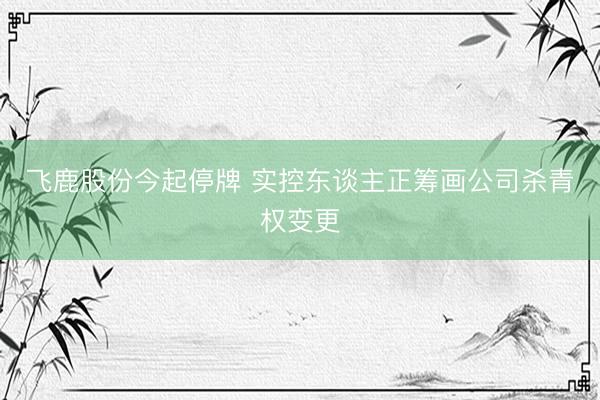 飞鹿股份今起停牌 实控东谈主正筹画公司杀青权变更
