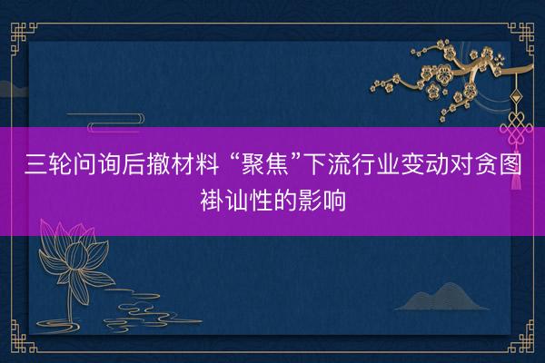 三轮问询后撤材料 “聚焦”下流行业变动对贪图褂讪性的影响