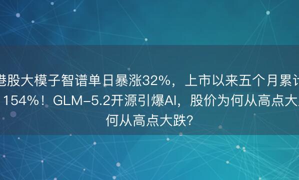 港股大模子智谱单日暴涨32%，上市以来五个月累计涨1154%！GLM-5.2开源引爆AI，股价为何从高点大跌？