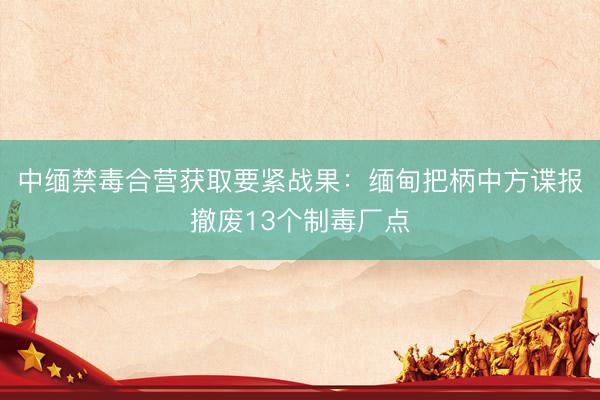 中缅禁毒合营获取要紧战果：缅甸把柄中方谍报撤废13个制毒厂点