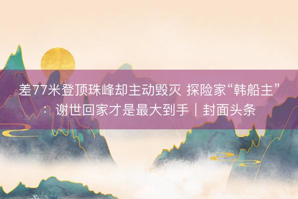 差77米登顶珠峰却主动毁灭 探险家“韩船主”:谢世回家才是最大到手|封面头条