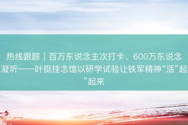 热线跟踪｜百万东说念主次打卡、600万东说念主凝听——叶挺挂念馆以研学试验让铁军精神“活”起来