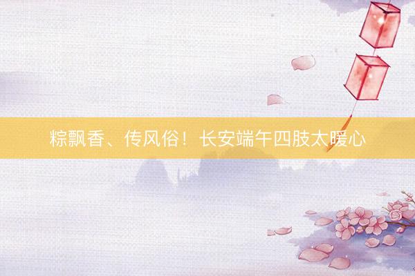粽飘香、传风俗！长安端午四肢太暖心