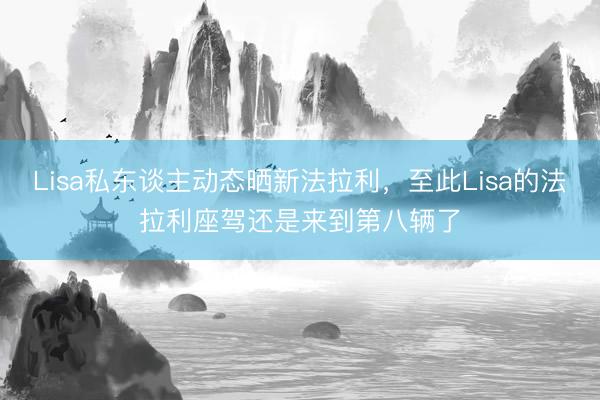 Lisa私东谈主动态晒新法拉利，至此Lisa的法拉利座驾还是来到第八辆了