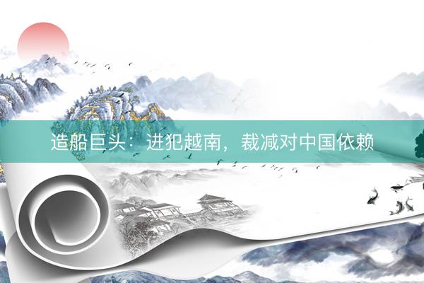 造船巨头:进犯越南,裁减对中国依赖