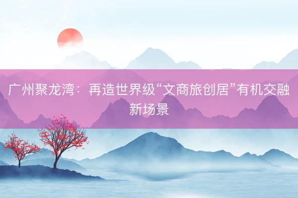 广州聚龙湾：再造世界级“文商旅创居”有机交融新场景