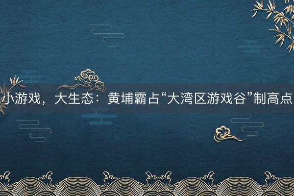 小游戏，大生态：黄埔霸占“大湾区游戏谷”制高点