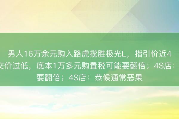 男人16万余元购入路虎揽胜极光L，指引价近43万元，因成交价过低，底本1万多元购置税可能要翻倍；4S店：恭候通常恶果