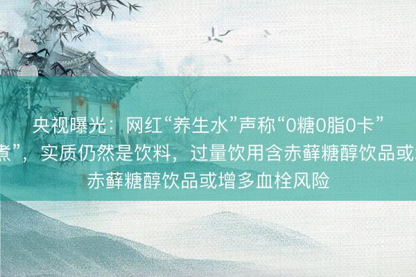 央视曝光：网红“养生水”声称“0糖0脂0卡”“货真价实熬煮”，实质仍然是饮料，过量饮用含赤藓糖醇饮品或增多血栓风险